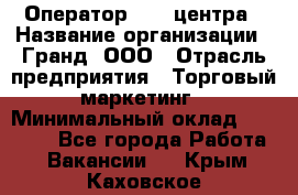 Оператор Call-центра › Название организации ­ Гранд, ООО › Отрасль предприятия ­ Торговый маркетинг › Минимальный оклад ­ 30 000 - Все города Работа » Вакансии   . Крым,Каховское